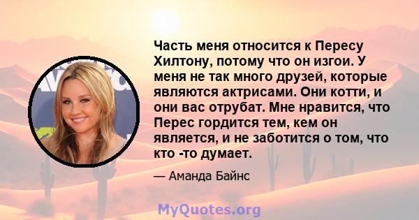 Часть меня относится к Пересу Хилтону, потому что он изгои. У меня не так много друзей, которые являются актрисами. Они котти, и они вас отрубат. Мне нравится, что Перес гордится тем, кем он является, и не заботится о