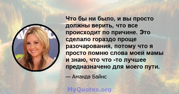 Что бы ни было, и вы просто должны верить, что все происходит по причине. Это сделало гораздо проще разочарования, потому что я просто помню слова моей мамы и знаю, что что -то лучшее предназначено для моего пути.