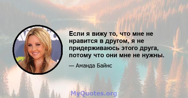 Если я вижу то, что мне не нравится в другом, я не придерживаюсь этого друга, потому что они мне не нужны.