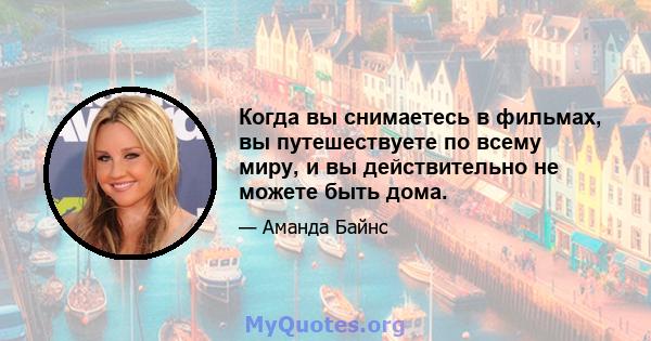 Когда вы снимаетесь в фильмах, вы путешествуете по всему миру, и вы действительно не можете быть дома.