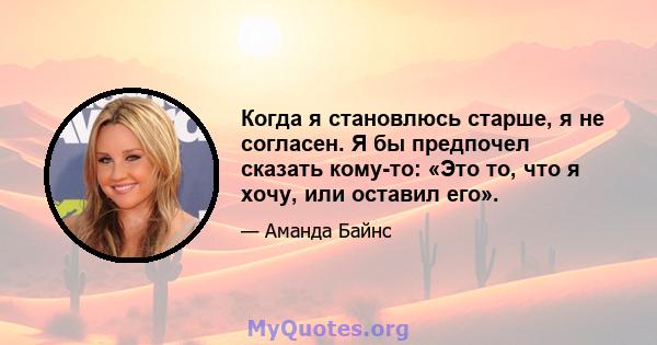 Когда я становлюсь старше, я не согласен. Я бы предпочел сказать кому-то: «Это то, что я хочу, или оставил его».