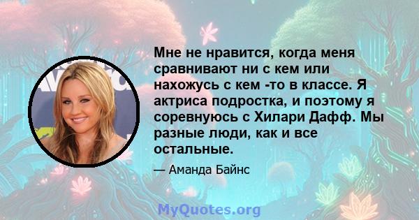 Мне не нравится, когда меня сравнивают ни с кем или нахожусь с кем -то в классе. Я актриса подростка, и поэтому я соревнуюсь с Хилари Дафф. Мы разные люди, как и все остальные.