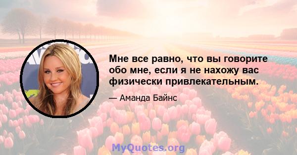 Мне все равно, что вы говорите обо мне, если я не нахожу вас физически привлекательным.