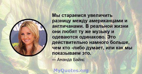 Мы стараемся увеличить разницу между американцами и англичанами. В реальной жизни они любят ту же музыку и одеваются одинаково. Это действительно намного больше, чем кто -либо думает, или как мы показываем это.