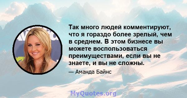 Так много людей комментируют, что я гораздо более зрелый, чем в среднем. В этом бизнесе вы можете воспользоваться преимуществами, если вы не знаете, и вы не сложны.