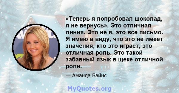 «Теперь я попробовал шоколад, я не вернусь». Это отличная линия. Это не я, это все письмо. Я имею в виду, что это не имеет значения, кто это играет, это отличная роль. Это такой забавный язык в щеке отличной роли.