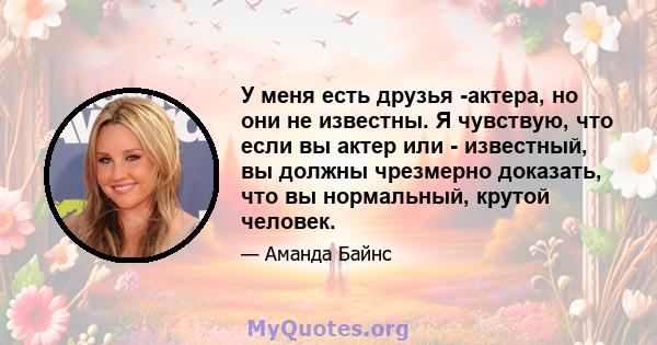 У меня есть друзья -актера, но они не известны. Я чувствую, что если вы актер или - известный, вы должны чрезмерно доказать, что вы нормальный, крутой человек.