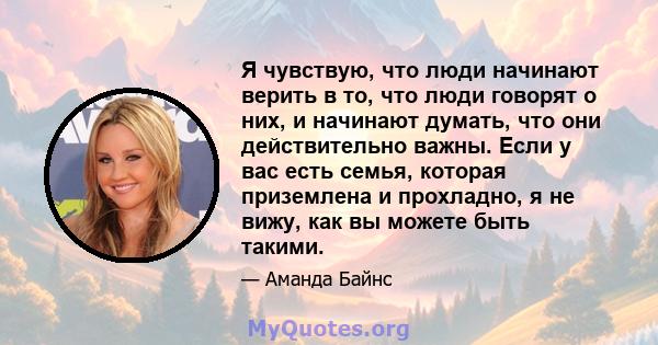 Я чувствую, что люди начинают верить в то, что люди говорят о них, и начинают думать, что они действительно важны. Если у вас есть семья, которая приземлена и прохладно, я не вижу, как вы можете быть такими.