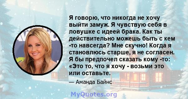 Я говорю, что никогда не хочу выйти замуж. Я чувствую себя в ловушке с идеей брака. Как ты действительно можешь быть с кем -то навсегда? Мне скучно! Когда я становлюсь старше, я не согласен. Я бы предпочел сказать кому