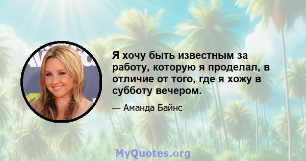 Я хочу быть известным за работу, которую я проделал, в отличие от того, где я хожу в субботу вечером.