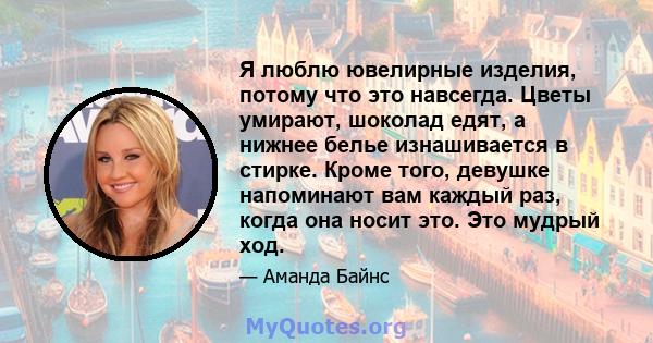 Я люблю ювелирные изделия, потому что это навсегда. Цветы умирают, шоколад едят, а нижнее белье изнашивается в стирке. Кроме того, девушке напоминают вам каждый раз, когда она носит это. Это мудрый ход.