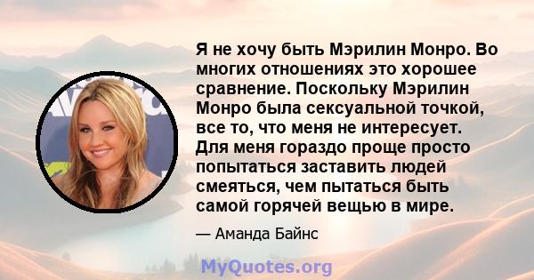 Я не хочу быть Мэрилин Монро. Во многих отношениях это хорошее сравнение. Поскольку Мэрилин Монро была сексуальной точкой, все то, что меня не интересует. Для меня гораздо проще просто попытаться заставить людей