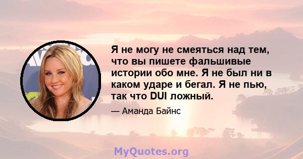 Я не могу не смеяться над тем, что вы пишете фальшивые истории обо мне. Я не был ни в каком ударе и бегал. Я не пью, так что DUI ложный.