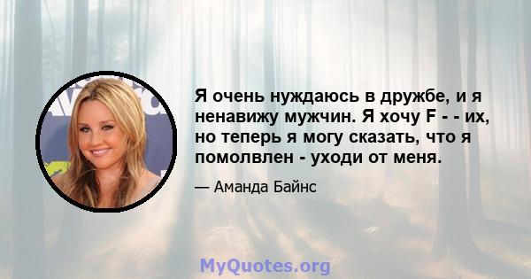 Я очень нуждаюсь в дружбе, и я ненавижу мужчин. Я хочу F - - их, но теперь я могу сказать, что я помолвлен - уходи от меня.