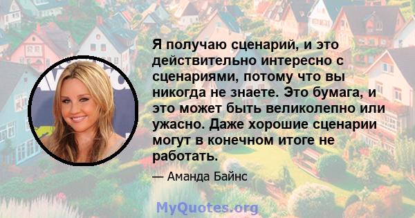 Я получаю сценарий, и это действительно интересно с сценариями, потому что вы никогда не знаете. Это бумага, и это может быть великолепно или ужасно. Даже хорошие сценарии могут в конечном итоге не работать.