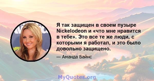 Я так защищен в своем пузыре Nickelodeon и «что мне нравится в тебе». Это все те же люди, с которыми я работал, и это было довольно защищено.