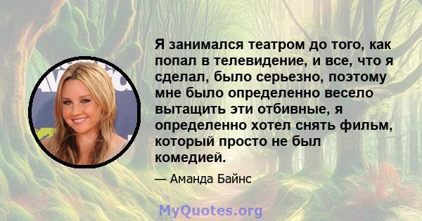 Я занимался театром до того, как попал в телевидение, и все, что я сделал, было серьезно, поэтому мне было определенно весело вытащить эти отбивные, я определенно хотел снять фильм, который просто не был комедией.