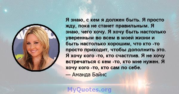 Я знаю, с кем я должен быть. Я просто жду, пока не станет правильным. Я знаю, чего хочу. Я хочу быть настолько уверенным во всем в моей жизни и быть настолько хорошим, что кто -то просто приходит, чтобы дополнить это. Я 