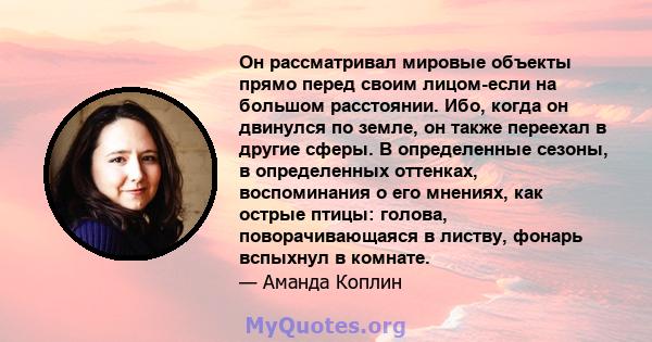 Он рассматривал мировые объекты прямо перед своим лицом-если на большом расстоянии. Ибо, когда он двинулся по земле, он также переехал в другие сферы. В определенные сезоны, в определенных оттенках, воспоминания о его