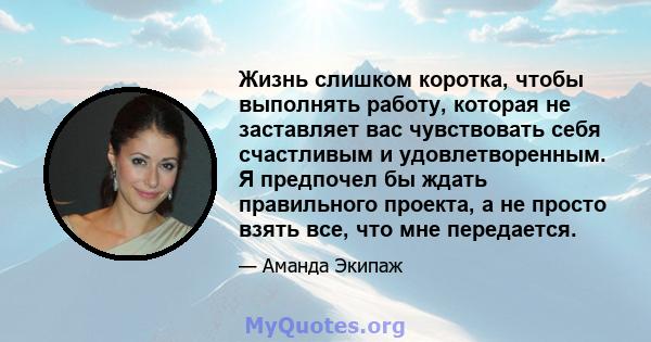 Жизнь слишком коротка, чтобы выполнять работу, которая не заставляет вас чувствовать себя счастливым и удовлетворенным. Я предпочел бы ждать правильного проекта, а не просто взять все, что мне передается.