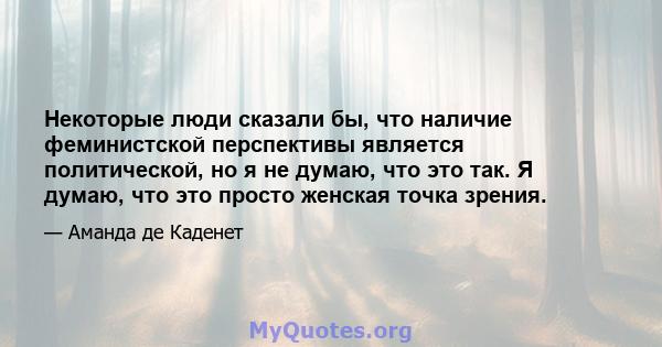 Некоторые люди сказали бы, что наличие феминистской перспективы является политической, но я не думаю, что это так. Я думаю, что это просто женская точка зрения.