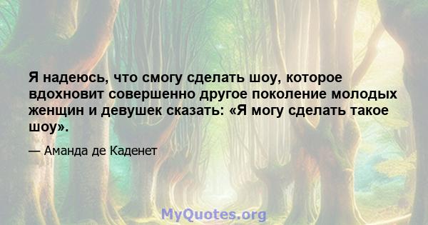 Я надеюсь, что смогу сделать шоу, которое вдохновит совершенно другое поколение молодых женщин и девушек сказать: «Я могу сделать такое шоу».