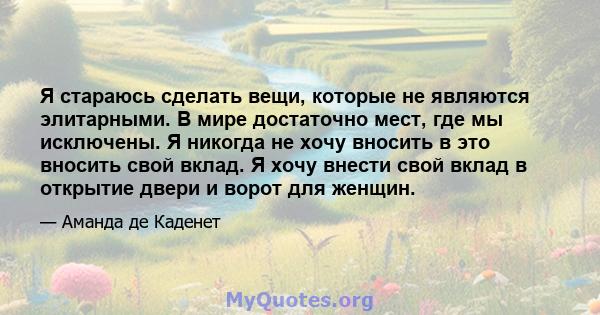 Я стараюсь сделать вещи, которые не являются элитарными. В мире достаточно мест, где мы исключены. Я никогда не хочу вносить в это вносить свой вклад. Я хочу внести свой вклад в открытие двери и ворот для женщин.