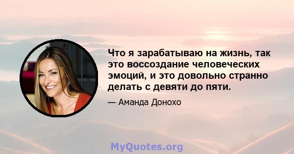 Что я зарабатываю на жизнь, так это воссоздание человеческих эмоций, и это довольно странно делать с девяти до пяти.