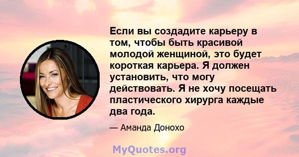 Если вы создадите карьеру в том, чтобы быть красивой молодой женщиной, это будет короткая карьера. Я должен установить, что могу действовать. Я не хочу посещать пластического хирурга каждые два года.