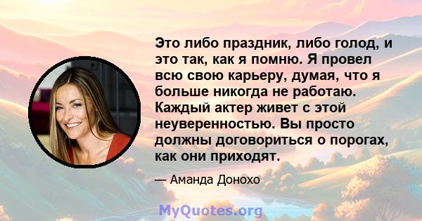 Это либо праздник, либо голод, и это так, как я помню. Я провел всю свою карьеру, думая, что я больше никогда не работаю. Каждый актер живет с этой неуверенностью. Вы просто должны договориться о порогах, как они