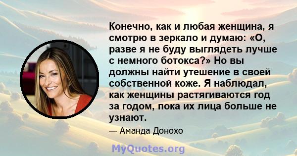 Конечно, как и любая женщина, я смотрю в зеркало и думаю: «О, разве я не буду выглядеть лучше с немного ботокса?» Но вы должны найти утешение в своей собственной коже. Я наблюдал, как женщины растягиваются год за годом, 