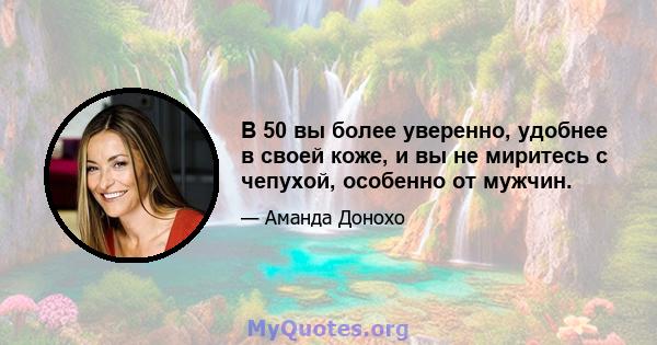 В 50 вы более уверенно, удобнее в своей коже, и вы не миритесь с чепухой, особенно от мужчин.