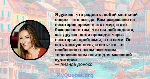 Я думаю, что радость любой мыльной оперы - это всегда. Вам разрешено на некоторое время в этот мир, и это безопасно в том, что вы наблюдаете, как другие люди проходят через некоторые проблемы, а не сами. Он есть каждую