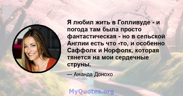 Я любил жить в Голливуде - и погода там была просто фантастическая - но в сельской Англии есть что -то, и особенно Саффолк и Норфолк, которая тянется на мои сердечные струны.