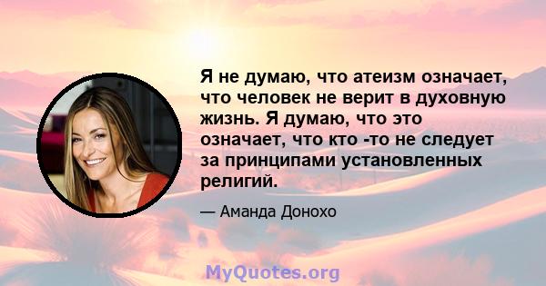 Я не думаю, что атеизм означает, что человек не верит в духовную жизнь. Я думаю, что это означает, что кто -то не следует за принципами установленных религий.