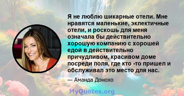 Я не люблю шикарные отели. Мне нравятся маленькие, эклектичные отели, и роскошь для меня означала бы действительно хорошую компанию с хорошей едой в действительно причудливом, красивом доме посреди поля, где кто -то