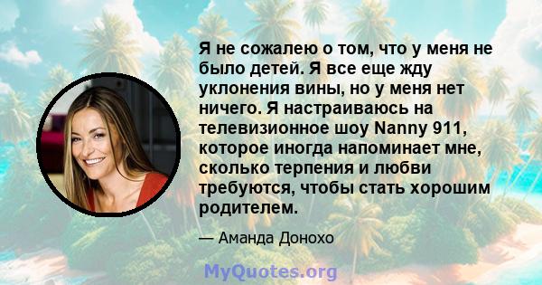 Я не сожалею о том, что у меня не было детей. Я все еще жду уклонения вины, но у меня нет ничего. Я настраиваюсь на телевизионное шоу Nanny 911, которое иногда напоминает мне, сколько терпения и любви требуются, чтобы