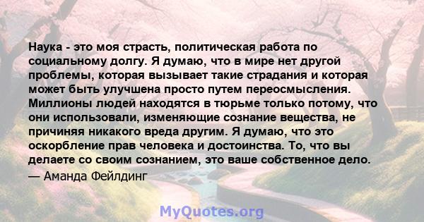 Наука - это моя страсть, политическая работа по социальному долгу. Я думаю, что в мире нет другой проблемы, которая вызывает такие страдания и которая может быть улучшена просто путем переосмысления. Миллионы людей