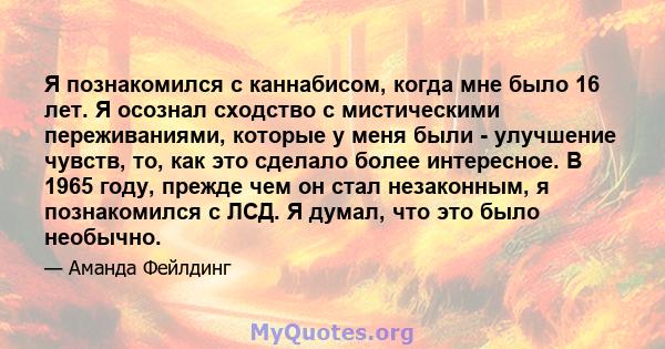 Я познакомился с каннабисом, когда мне было 16 лет. Я осознал сходство с мистическими переживаниями, которые у меня были - улучшение чувств, то, как это сделало более интересное. В 1965 году, прежде чем он стал