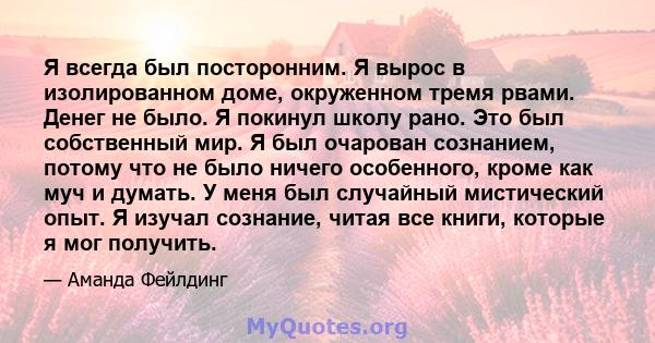 Я всегда был посторонним. Я вырос в изолированном доме, окруженном тремя рвами. Денег не было. Я покинул школу рано. Это был собственный мир. Я был очарован сознанием, потому что не было ничего особенного, кроме как муч 