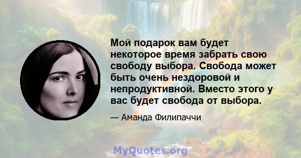 Мой подарок вам будет некоторое время забрать свою свободу выбора. Свобода может быть очень нездоровой и непродуктивной. Вместо этого у вас будет свобода от выбора.