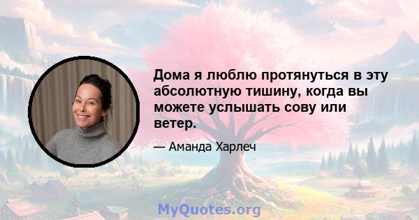 Дома я люблю протянуться в эту абсолютную тишину, когда вы можете услышать сову или ветер.