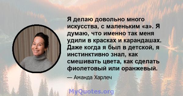 Я делаю довольно много искусства, с маленьким «а». Я думаю, что именно так меня удили в красках и карандашах. Даже когда я был в детской, я инстинктивно знал, как смешивать цвета, как сделать фиолетовый или оранжевый.