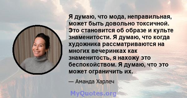 Я думаю, что мода, неправильная, может быть довольно токсичной. Это становится об образе и культе знаменитости. Я думаю, что когда художника рассматриваются на многих вечеринках как знаменитость, я нахожу это