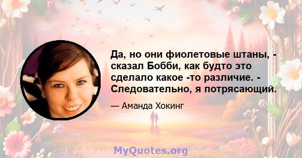 Да, но они фиолетовые штаны, - сказал Бобби, как будто это сделало какое -то различие. - Следовательно, я потрясающий.