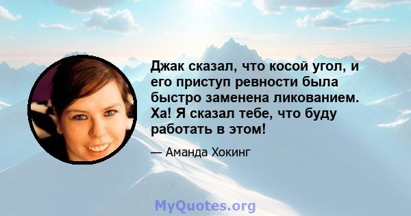 Джак сказал, что косой угол, и его приступ ревности была быстро заменена ликованием. Ха! Я сказал тебе, что буду работать в этом!