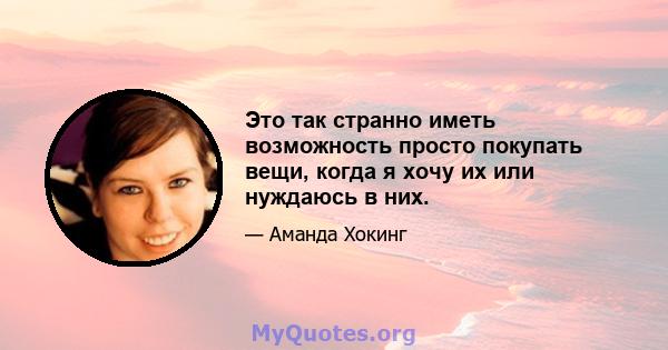 Это так странно иметь возможность просто покупать вещи, когда я хочу их или нуждаюсь в них.