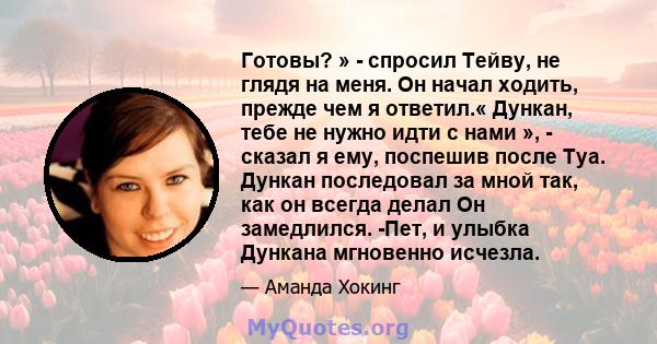 Готовы? » - спросил Тейву, не глядя на меня. Он начал ходить, прежде чем я ответил.« Дункан, тебе не нужно идти с нами », - сказал я ему, поспешив после Туа. Дункан последовал за мной так, как он всегда делал Он