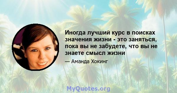 Иногда лучший курс в поисках значения жизни - это заняться, пока вы не забудете, что вы не знаете смысл жизни