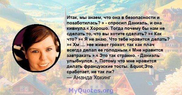 Итак, мы знаем, что она в безопасности и позаботилась? » - спросил Даниэль, и она кивнула.« Хорошо. Тогда почему бы нам не сделать то, что вы хотите сделать? »« Как что? »« Я не знаю. Что тебе нравится делать? »« Хм